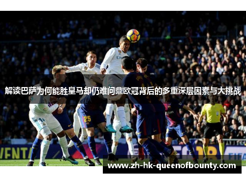 解读巴萨为何能胜皇马却仍难问鼎欧冠背后的多重深层因素与大挑战