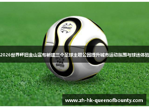 2026世界杯旧金山宣布新建三个足球主题公园提升城市运动氛围与球迷体验
