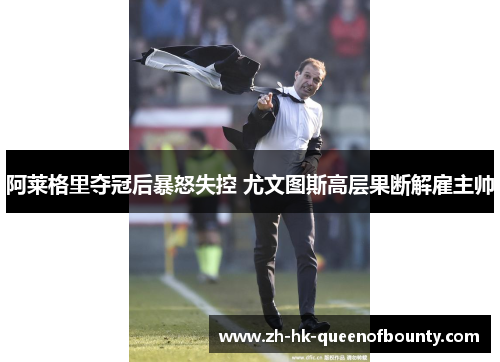 阿莱格里夺冠后暴怒失控 尤文图斯高层果断解雇主帅